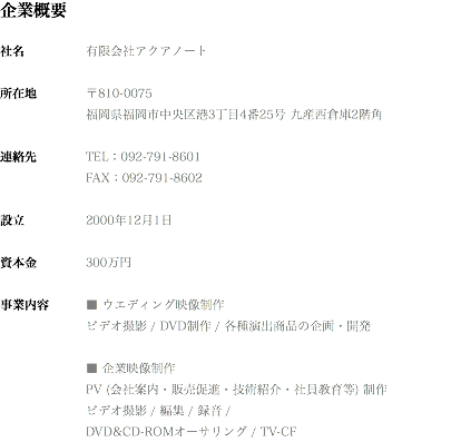 企業概要 社名 有限会社アクアノート 所在地 〒810-0075 福岡県福岡市中央区港3丁目4番25号 九産西倉庫2階角 連絡先 TEL：092-791-8601 FAX：092-791-8602 設立 2000年12月1日 資本金 300万円 事業内容 ■ ウエディング映像制作 ビデオ撮影 / DVD制作 / 各種演出商品の企画・開発 ■ 企業映像制作 PV (会社案内・販売促進・技術紹介・社員教育等) 制作 ビデオ撮影 / 編集 / 録音 / DVD&CD-ROMオーサリング / TV-CF